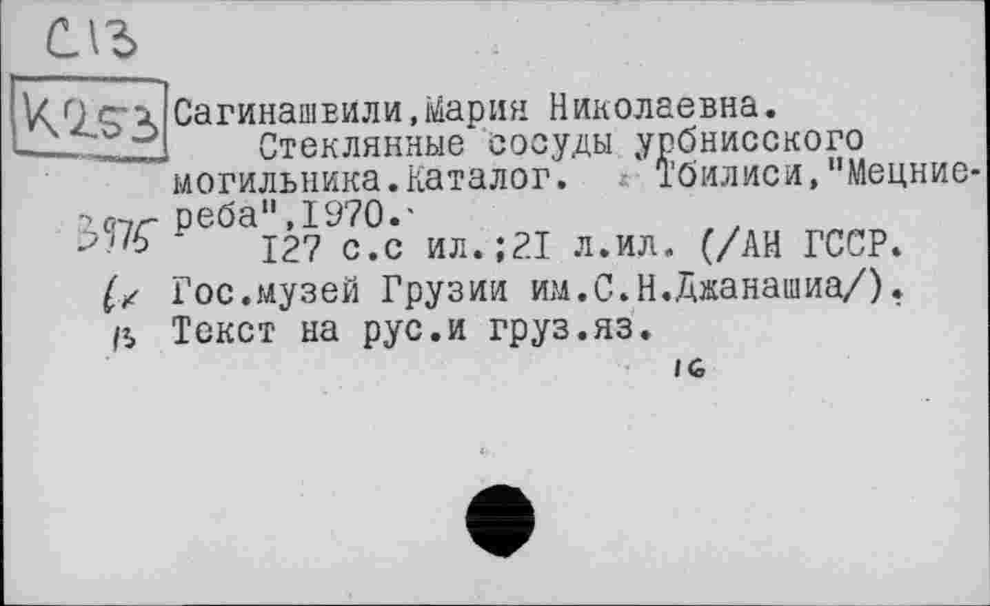 ﻿[Kiss
Сагинашвили,Мария Николаевна.
Стеклянные сосуды урбнисского могильника.Каталог. Тбилиси,"Мецние
Ж
реба",1970.'
127 с.с ил.;21 л.ил. (/АН ГССР. Гос.музей Грузии им.С.Н.Джанашиа/). Текст на рус.и груз.яз.